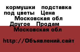 кормушки , подставка под цветы › Цена ­ 5 000 - Московская обл. Другое » Продам   . Московская обл.